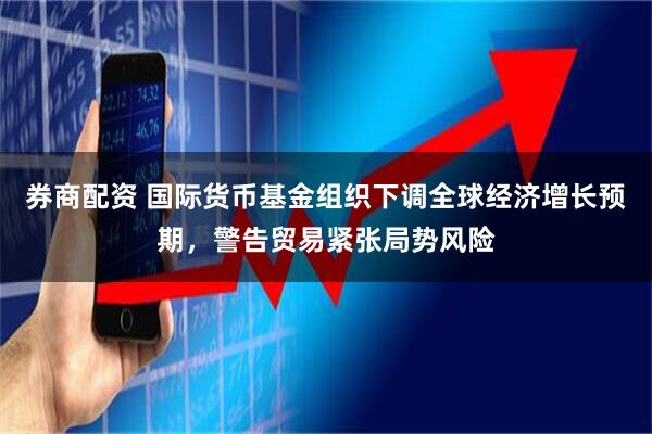 券商配资 国际货币基金组织下调全球经济增长预期，警告贸易紧张局势风险