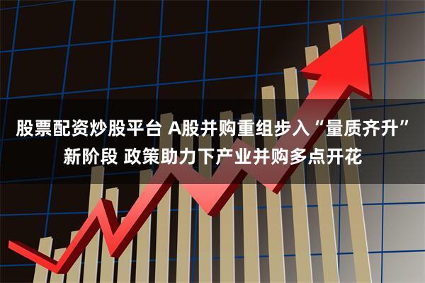 股票配资炒股平台 A股并购重组步入“量质齐升”新阶段 政策助力下产业并购多点开花