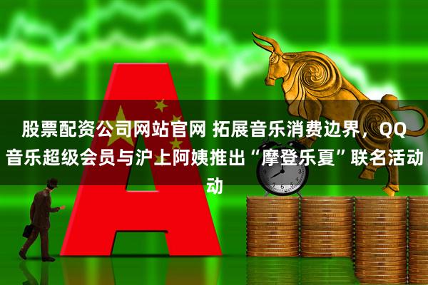 股票配资公司网站官网 拓展音乐消费边界，QQ音乐超级会员与沪上阿姨推出“摩登乐夏”联名活动