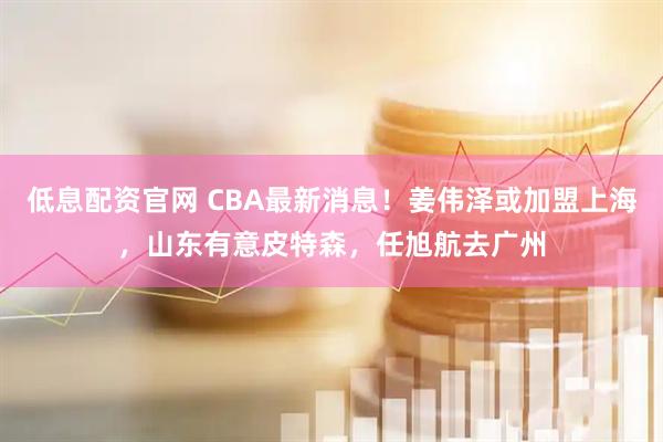 低息配资官网 CBA最新消息！姜伟泽或加盟上海，山东有意皮特森，任旭航去广州