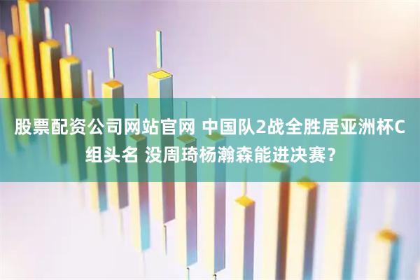 股票配资公司网站官网 中国队2战全胜居亚洲杯C组头名 没周琦杨瀚森能进决赛？