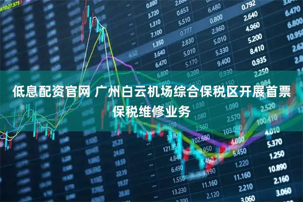 低息配资官网 广州白云机场综合保税区开展首票保税维修业务