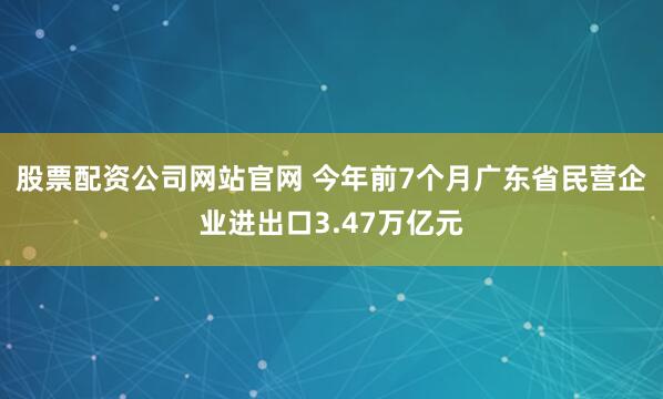 股票配资公司网站官网 今年前7个月广东省民营企业进出口3.47万亿元