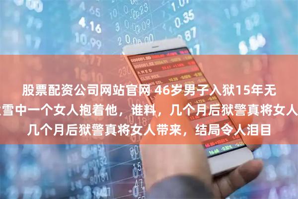 股票配资公司网站官网 46岁男子入狱15年无人探望，经常梦见大雪中一个女人抱着他，谁料，几个月后狱警真将女人带来，结局令人泪目