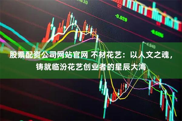 股票配资公司网站官网 不材花艺：以人文之魂，铸就临汾花艺创业者的星辰大海