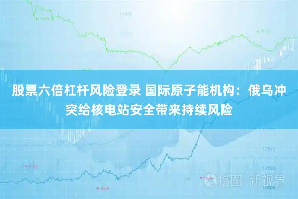 股票六倍杠杆风险登录 国际原子能机构：俄乌冲突给核电站安全带来持续风险