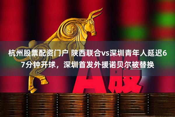 杭州股票配资门户 陕西联合vs深圳青年人延迟67分钟开球，深圳首发外援诺贝尔被替换
