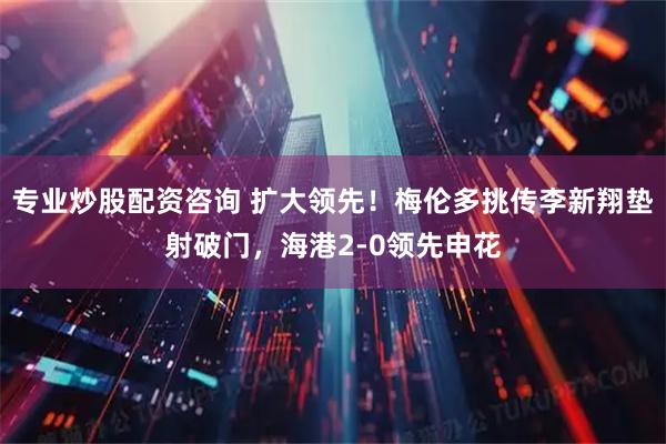 专业炒股配资咨询 扩大领先！梅伦多挑传李新翔垫射破门，海港2-0领先申花