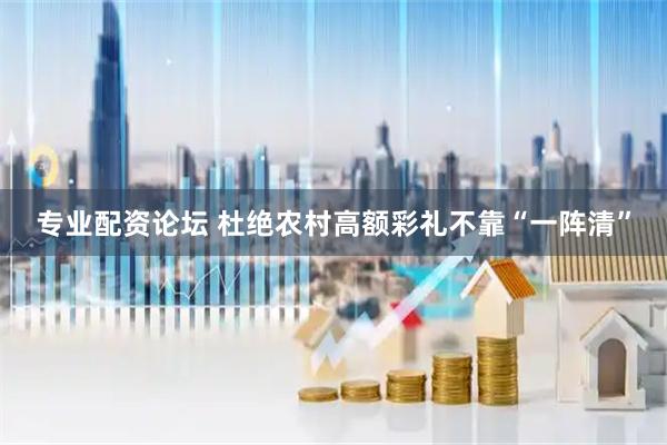 专业配资论坛 杜绝农村高额彩礼不靠“一阵清”
