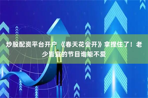 炒股配资平台开户 《春天花会开》拿捏住了！老少皆宜的节目谁能不爱