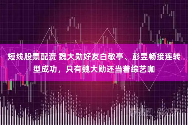 短线股票配资 魏大勋好友白敬亭、彭昱畅接连转型成功，只有魏大勋还当着综艺咖